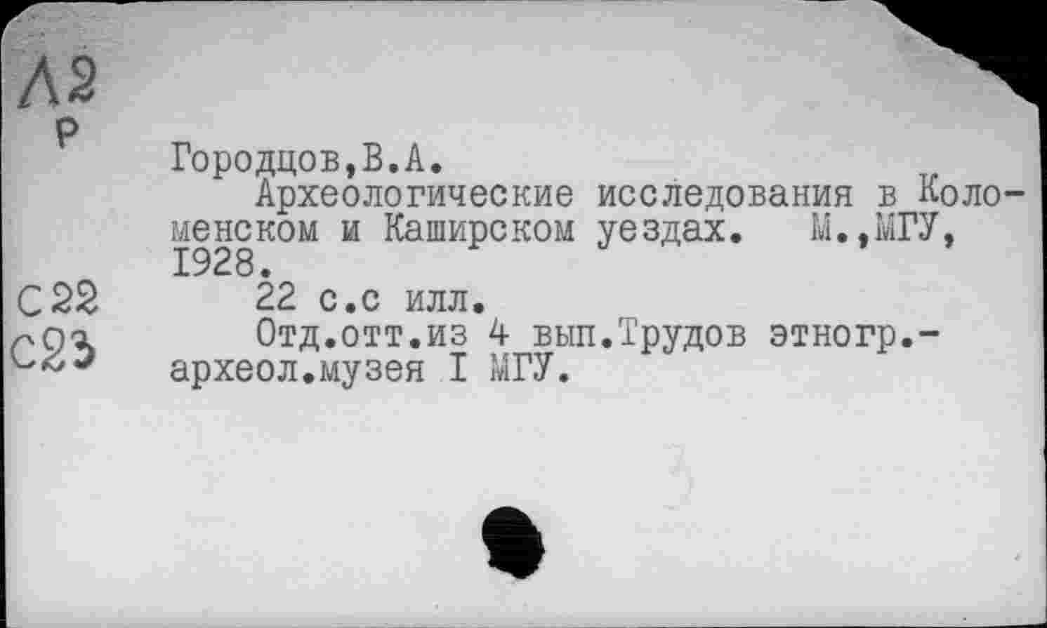 ﻿Л2 р
C2S
c23
Городцов,В.А.
Археологические исследования в Коло менеком и Каширском уездах. У.,МГУ,
22 с.с илл.
Отд.отт.из 4 вып.Трудов этногр.-археол.музея I МГУ.